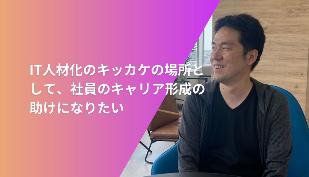 IT人材化のキッカケの場所として、社員のキャリア形成の助けになりたい